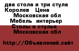 два стола и три стула . Королев › Цена ­ 18 000 - Московская обл. Мебель, интерьер » Столы и стулья   . Московская обл.